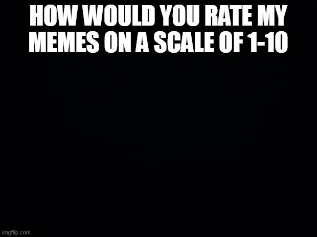 (farded) | HOW WOULD YOU RATE MY MEMES ON A SCALE OF 1-10 | image tagged in black background | made w/ Imgflip meme maker