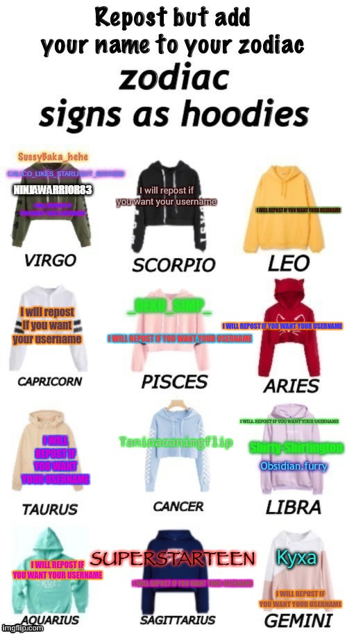 zodiacs signs as hoodies | I will repost if you want your username; I WILL REPOST IF YOU WANT YOUR USERNAME; I WILL REPOST IF YOU WANT YOUR USERNAME; I will repost if you want your username; I WILL REPOST IF YOU WANT YOUR USERNAME; I WILL REPOST IF YOU WANT YOUR USERNAME; I WILL REPOST IF YOU WANT YOUR USERNAME; Taninacanimgflip; I WILL REPOST IF YOU WANT YOUR USERNAME; I WILL REPOST IF YOU WANT YOUR USERNAME; I WILL REPOST IF YOU WANT YOUR USERNAME; I WILL REPOST IF YOU WANT YOUR USERNAME | image tagged in zodiacs signs as hoodies | made w/ Imgflip meme maker