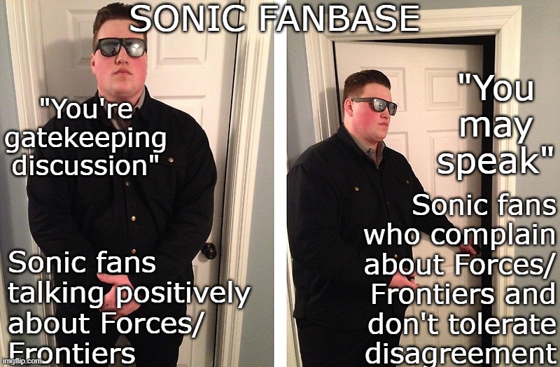 Sonic "fans", man... | SONIC FANBASE; "You're
gatekeeping discussion"; "You may speak"; Sonic fans who complain about Forces/ Frontiers and
don't tolerate
disagreement; Sonic fans talking positively
about Forces/
Frontiers | image tagged in guy who blocks door,sonic frontiers,sonic the hedgehog,sonic fanbase reaction | made w/ Imgflip meme maker