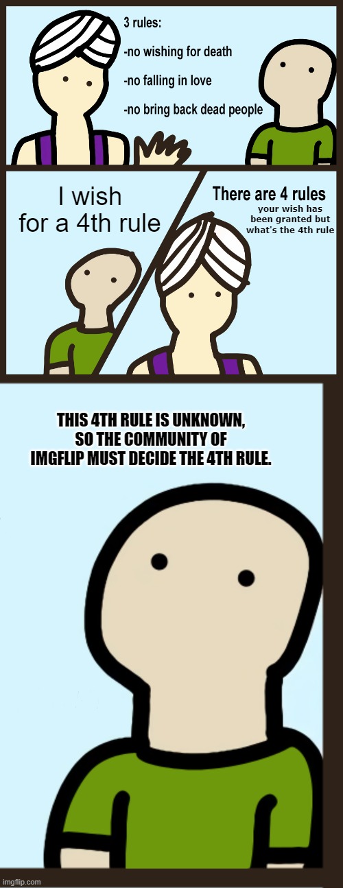 Share this with many people so they decide on the 4th rule. | I wish for a 4th rule; your wish has been granted but what's the 4th rule; THIS 4TH RULE IS UNKNOWN, SO THE COMMUNITY OF IMGFLIP MUST DECIDE THE 4TH RULE. | image tagged in genie rules meme,there are 4 rules | made w/ Imgflip meme maker