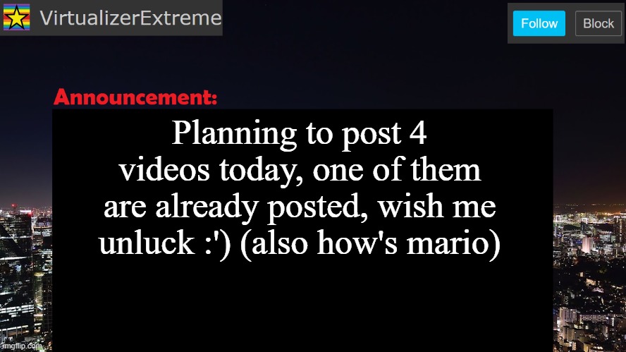 VirtualizerExtreme announcement template | Planning to post 4 videos today, one of them are already posted, wish me unluck :') (also how's mario) | image tagged in virtualizerextreme announcement template | made w/ Imgflip meme maker