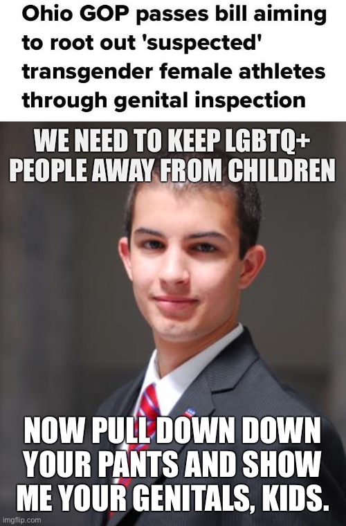 Conservatives are groomers | WE NEED TO KEEP LGBTQ+ PEOPLE AWAY FROM CHILDREN; NOW PULL DOWN DOWN YOUR PANTS AND SHOW ME YOUR GENITALS, KIDS. | image tagged in college conservative,groomer,grooming,transphobic,conservative logic,lgbtq | made w/ Imgflip meme maker