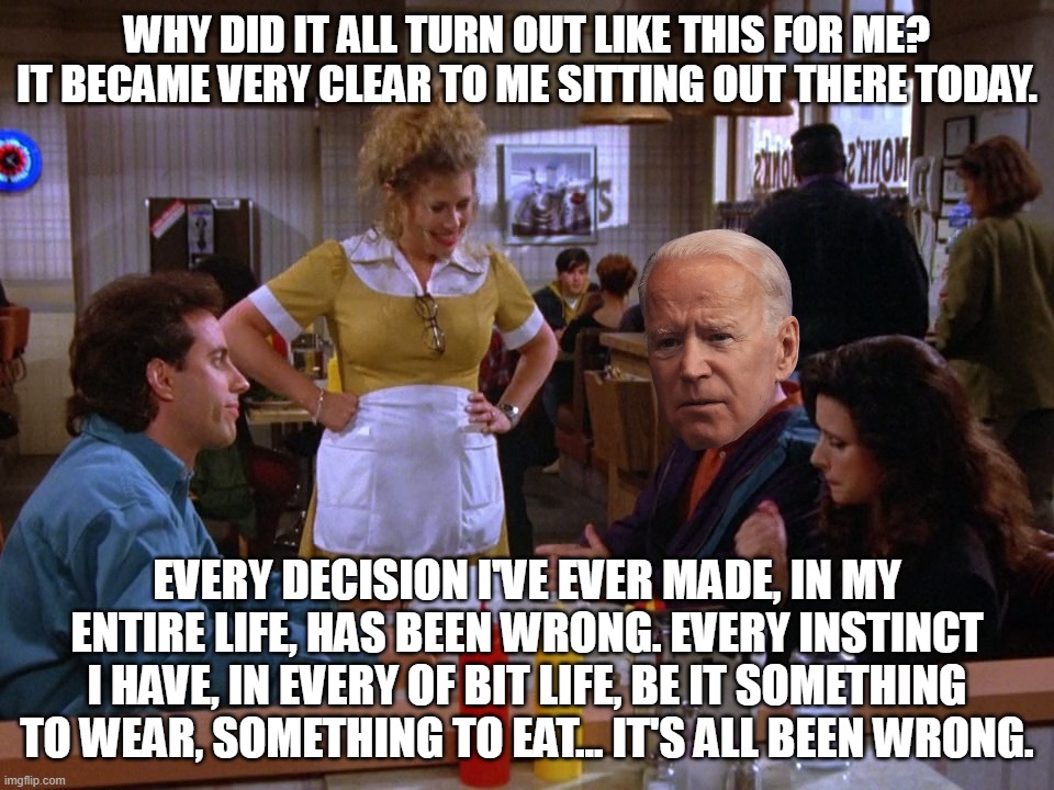 Opposite Biden | WHY DID IT ALL TURN OUT LIKE THIS FOR ME? IT BECAME VERY CLEAR TO ME SITTING OUT THERE TODAY. EVERY DECISION I'VE EVER MADE, IN MY ENTIRE LIFE, HAS BEEN WRONG. EVERY INSTINCT I HAVE, IN EVERY OF BIT LIFE, BE IT SOMETHING TO WEAR, SOMETHING TO EAT... IT'S ALL BEEN WRONG. | image tagged in joe biden,george costanza,seinfeld | made w/ Imgflip meme maker