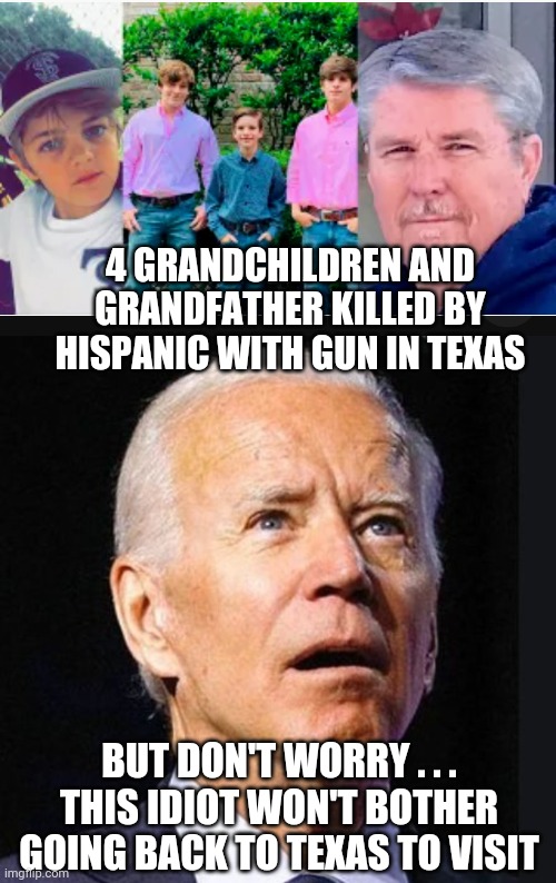 Biden his time |  4 GRANDCHILDREN AND GRANDFATHER KILLED BY HISPANIC WITH GUN IN TEXAS; BUT DON'T WORRY . . .
THIS IDIOT WON'T BOTHER GOING BACK TO TEXAS TO VISIT | image tagged in liberals,democrats,texas,nra,leftists,biden | made w/ Imgflip meme maker