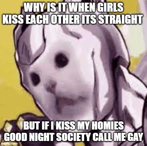 facts | WHY IS IT WHEN GIRLS KISS EACH OTHER ITS STRAIGHT; BUT IF I KISS MY HOMIES GOOD NIGHT SOCIETY CALL ME GAY | image tagged in killer cat | made w/ Imgflip meme maker