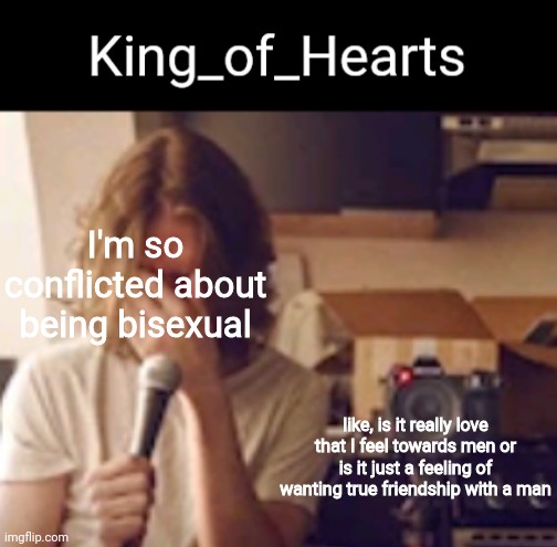 I'm so conflicted about being bisexual; like, is it really love that I feel towards men or is it just a feeling of wanting true friendship with a man | image tagged in king_of_hearts bo burnham temp | made w/ Imgflip meme maker