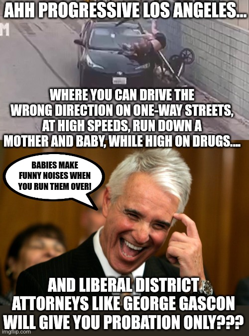 Liberals pretend a lot. Like pretending to care about you. | AHH PROGRESSIVE LOS ANGELES... WHERE YOU CAN DRIVE THE WRONG DIRECTION ON ONE-WAY STREETS, AT HIGH SPEEDS, RUN DOWN A MOTHER AND BABY, WHILE HIGH ON DRUGS.... BABIES MAKE FUNNY NOISES WHEN YOU RUN THEM OVER! AND LIBERAL DISTRICT ATTORNEYS LIKE GEORGE GASCON WILL GIVE YOU PROBATION ONLY??? | image tagged in liberal logic,crime,punishment,stupid people,liberal hypocrisy,california | made w/ Imgflip meme maker
