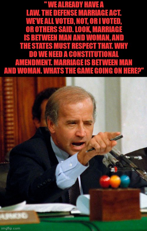 I'm old enough to remember when joe pa said...... | " WE ALREADY HAVE A LAW. THE DEFENSE MARRIAGE ACT. WE'VE ALL VOTED, NOT, OR I VOTED, OR OTHERS SAID. LOOK, MARRIAGE IS BETWEEN MAN AND WOMAN, AND THE STATES MUST RESPECT THAT. WHY DO WE NEED A CONSTITUTIONAL AMENDMENT. MARRIAGE IS BETWEEN MAN AND WOMAN. WHATS THE GAME GOING ON HERE?" | made w/ Imgflip meme maker