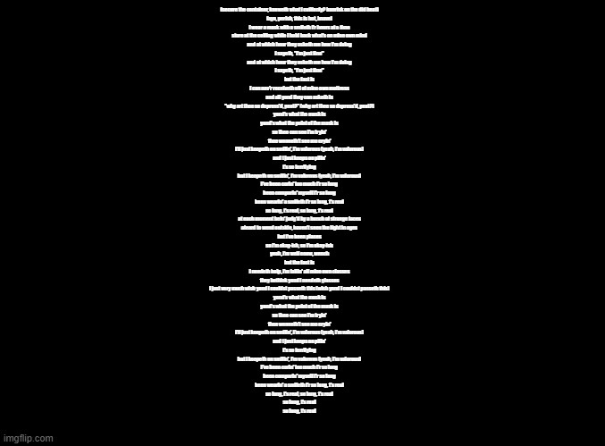 Mask but it's sung by shakespeare | (secure the container, knoweth what i cullionly? banrisk on the did beat)
(ayo, perish, this is hot, knave)

i wear a mask with a smileth f'r hours at a time
stare at the ceiling while i hold back what's on mine own mind
and at which hour they asketh me how i'm doing
i sayeth, "i'm just fine"
and at which hour they asketh me how i'm doing
i sayeth, "i'm just fine"
but the fact is
i can nev'r receiveth off of mine own mattress
and all yond they can asketh is
"why art thee so depress'd, peat?" (why art thee so depress'd, peat?)

yond's what the mask is
yond's what the point of the mask is

so thee can see i'm tryin'
thee wonneth't see me cryin'
i'll just keepeth on smilin', i'm valorous (yeah, i'm valorous)
and t just keeps on pilin'
t's so terrifying
but i keepeth on smilin', i'm valorous (yeah, i'm valorous)
i've been carin' too much f'r so long
been comparin' myself f'r so long
been wearin' a smileth f'r so long, t's real
so long, t's real, so long, t's real

at each moment bein' judg'd by a bunch of strange faces
afeard to wend outside, haven't seen the light in ages
but i've been places
so i'm okay-ish, so i'm okay-ish
yeah, i'm well enow, wench
but the fact is
i needeth holp, i'm failin' all mine own classes
they bethink yond i needeth glasses
i just very much wish yond i couldst passeth this (wish yond i couldst passeth this)

yond's what the mask is
yond's what the point of the mask is

so thee can see i'm tryin'
thee wonneth't see me cryin'
i'll just keepeth on smilin', i'm valorous (yeah, i'm valorous)
and t just keeps on pilin'
t's so terrifying
but i keepeth on smilin', i'm valorous (yeah, i'm valorous)
i've been carin' too much f'r so long
been comparin' myself f'r so long
been wearin' a smileth f'r so long, t's real
so long, t's real, so long, t's real

so long, t's real
so long, t's real | image tagged in blank black,copypasta | made w/ Imgflip meme maker