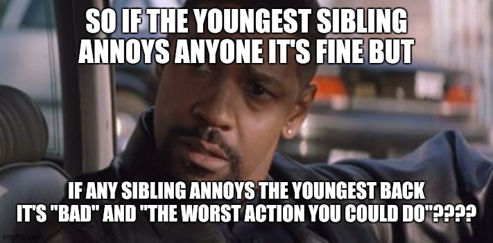 middle childs like me can relate | SO IF THE YOUNGEST SIBLING ANNOYS ANYONE IT'S FINE BUT; IF ANY SIBLING ANNOYS THE YOUNGEST BACK IT'S "BAD" AND "THE WORST ACTION YOU COULD DO"???? | image tagged in denzel training day,memes,siblings | made w/ Imgflip meme maker