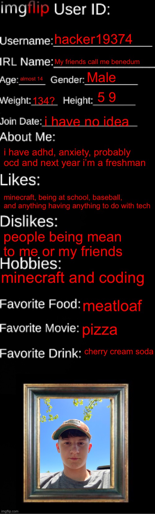 me ? | hacker19374; My friends call me benedum; Male; almost 14; 5 9; 134? i have no idea; i have adhd, anxiety, probably ocd and next year i’m a freshman; minecraft, being at school, baseball, and anything having anything to do with tech; people being mean to me or my friends; minecraft and coding; meatloaf; pizza; cherry cream soda | image tagged in imgflip id card,hacker19374 | made w/ Imgflip meme maker
