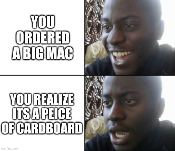 Happy / Shock | YOU ORDERED A BIG MAC; YOU REALIZE ITS A PEICE OF CARDBOARD | image tagged in happy / shock | made w/ Imgflip meme maker