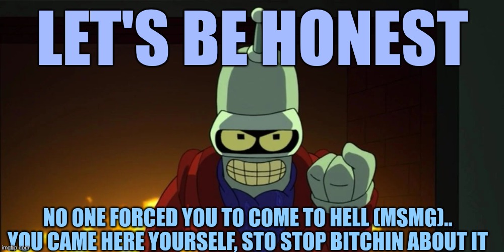 bender aggression | LET'S BE HONEST NO ONE FORCED YOU TO COME TO HELL (MSMG).. YOU CAME HERE YOURSELF, STO STOP BITCHIN ABOUT IT | image tagged in bender aggression | made w/ Imgflip meme maker