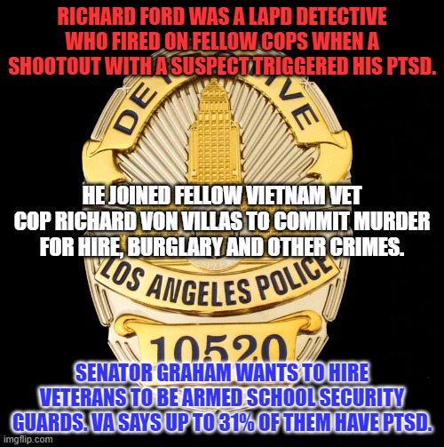 They have served us well, already. Make AR-15s harder to get, instead. | RICHARD FORD WAS A LAPD DETECTIVE WHO FIRED ON FELLOW COPS WHEN A SHOOTOUT WITH A SUSPECT TRIGGERED HIS PTSD. HE JOINED FELLOW VIETNAM VET COP RICHARD VON VILLAS TO COMMIT MURDER FOR HIRE, BURGLARY AND OTHER CRIMES. SENATOR GRAHAM WANTS TO HIRE VETERANS TO BE ARMED SCHOOL SECURITY GUARDS. VA SAYS UP TO 31% OF THEM HAVE PTSD. | image tagged in politics | made w/ Imgflip meme maker