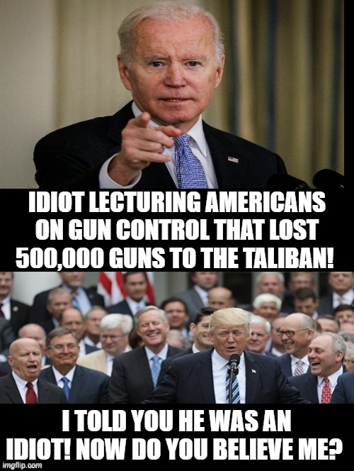 I told you he was an idiot! Now do you believe me? | IDIOT LECTURING AMERICANS ON GUN CONTROL THAT LOST 500,000 GUNS TO THE TALIBAN! I TOLD YOU HE WAS AN IDIOT! NOW DO YOU BELIEVE ME? | image tagged in morons,idiots,biden,stupid liberals,sam elliott special kind of stupid | made w/ Imgflip meme maker