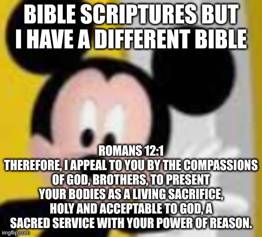 give context | BIBLE SCRIPTURES BUT I HAVE A DIFFERENT BIBLE; ROMANS 12:1
THEREFORE, I APPEAL TO YOU BY THE COMPASSIONS OF GOD, BROTHERS, TO PRESENT YOUR BODIES AS A LIVING SACRIFICE, HOLY AND ACCEPTABLE TO GOD, A SACRED SERVICE WITH YOUR POWER OF REASON. | image tagged in mickey mice | made w/ Imgflip meme maker