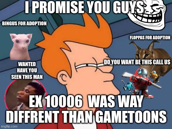 this may be true or not true Im sorry gametoons | I PROMISE YOU GUYS; BINGUS FOR ADOPTION; FLOPPAS FOR ADOPTION; WANTED HAVE YOU SEEN THIS MAN; DO YOU WANT BE THIS CALL US; EX 10006  WAS WAY DIFFRENT THAN GAMETOONS | image tagged in memes,futurama fry | made w/ Imgflip meme maker