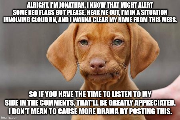 Please, hear me out | ALRIGHT. I'M JONATHAN. I KNOW THAT MIGHT ALERT SOME RED FLAGS BUT PLEASE, HEAR ME OUT, I'M IN A SITUATION INVOLVING CLOUD RN, AND I WANNA CLEAR MY NAME FROM THIS MESS. SO IF YOU HAVE THE TIME TO LISTEN TO MY SIDE IN THE COMMENTS, THAT'LL BE GREATLY APPRECIATED. I DON'T MEAN TO CAUSE MORE DRAMA BY POSTING THIS. | image tagged in dissapointed puppy | made w/ Imgflip meme maker