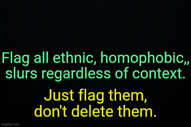 I love you, work with me. | Flag all ethnic, homophobic,, slurs regardless of context. Just flag them, don't delete them. | image tagged in the black | made w/ Imgflip meme maker