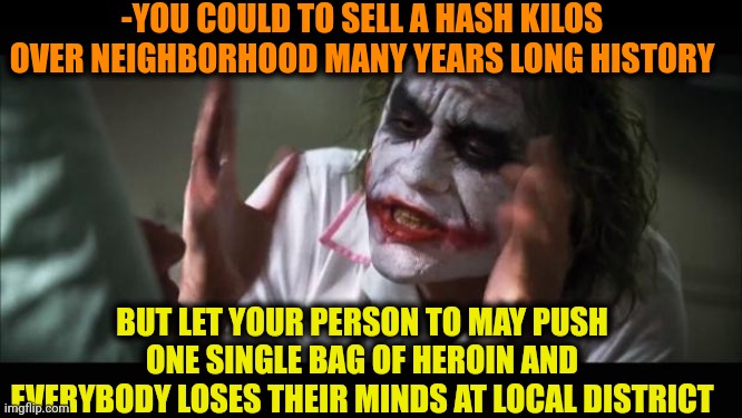 -Y so rude? | -YOU COULD TO SELL A HASH KILOS OVER NEIGHBORHOOD MANY YEARS LONG HISTORY; BUT LET YOUR PERSON TO MAY PUSH ONE SINGLE BAG OF HEROIN AND EVERYBODY LOSES THEIR MINDS AT LOCAL DISTRICT | image tagged in memes,and everybody loses their minds,heroin,don't do drugs,smoke weed everyday,police chasing guy | made w/ Imgflip meme maker