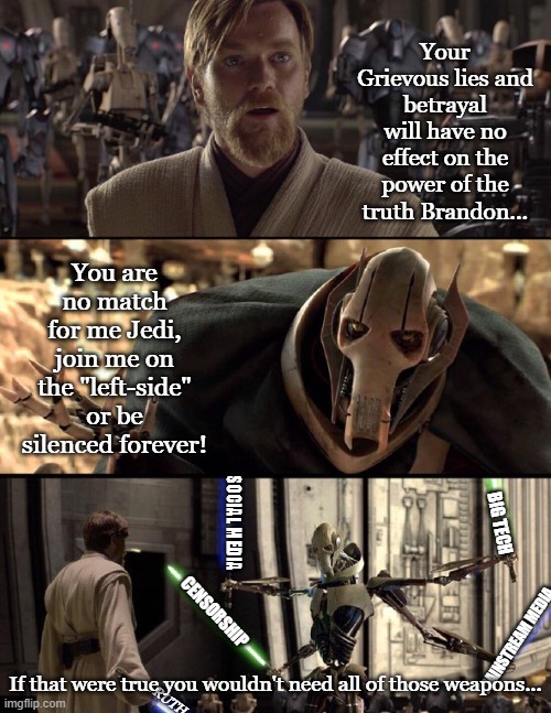 Brandon |  Your Grievous lies and betrayal will have no effect on the power of the truth Brandon... You are no match for me Jedi, join me on the "left-side" or be silenced forever! SOCIAL MEDIA; BIG TECH; CENSORSHIP; MAINSTREAM MEDIA; If that were true you wouldn't need all of those weapons... TRUTH | image tagged in general kenobi hello there | made w/ Imgflip meme maker