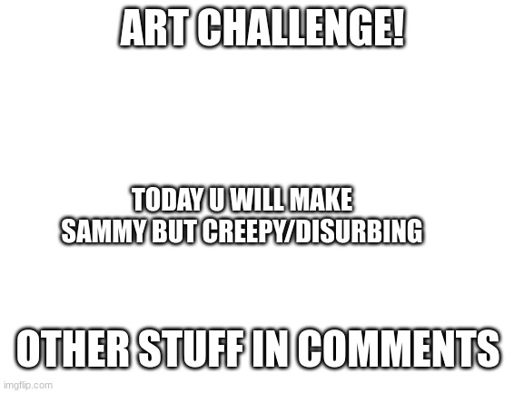 lets get drawing | ART CHALLENGE! TODAY U WILL MAKE SAMMY BUT CREEPY/DISURBING; OTHER STUFF IN COMMENTS | image tagged in blank white template,contest,sammy,art,memes,funny | made w/ Imgflip meme maker