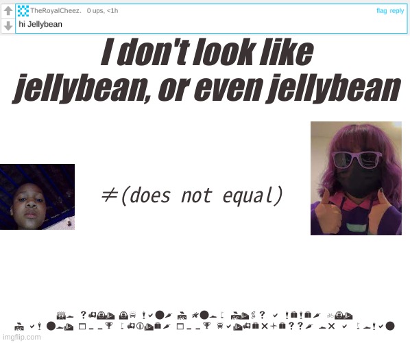 fr | I don't look like jellybean, or even jellybean; ≠(does not equal); So shut up man, I know It's a meme, but I am not 100% white, 100% fatherless, or a woman | image tagged in memes,shitpost,jellymid,oh wow are you actually reading these tags,you have been eternally cursed for reading the tags | made w/ Imgflip meme maker