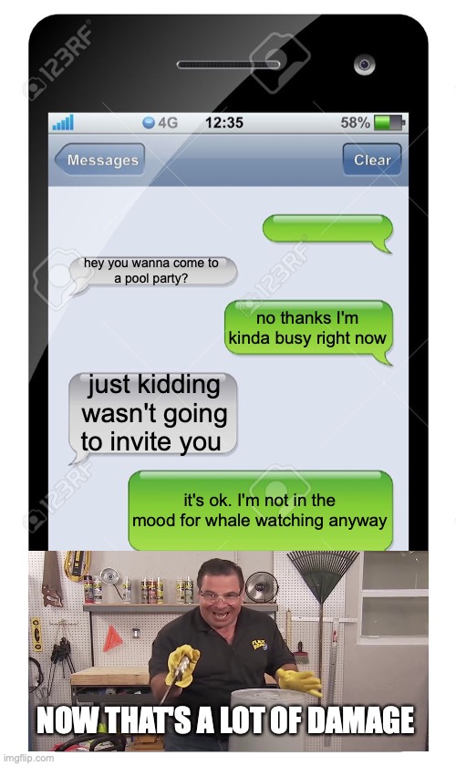 NOW THAT'S A LOT OF DAMAGE | hey you wanna come to
a pool party? no thanks I'm kinda busy right now; just kidding wasn't going to invite you; it's ok. I'm not in the mood for whale watching anyway; NOW THAT'S A LOT OF DAMAGE | image tagged in blank text conversation | made w/ Imgflip meme maker