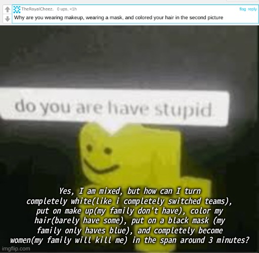 I know he's trolling, just explaining | Yes, I am mixed, but how can I turn completely white(like i completely switched teams), put on make up(my family don't have), color my hair(barely have some), put on a black mask (my family only haves blue), and completely become women(my family will kill me) in the span around 3 minutes? | image tagged in do you are have stupid,memes,unfunny,help me,oh wow are you actually reading these tags | made w/ Imgflip meme maker