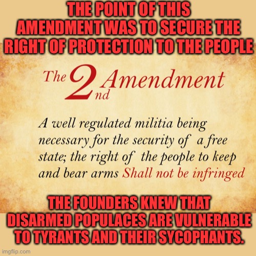 The left seeks to disarm those they hate | THE POINT OF THIS AMENDMENT WAS TO SECURE THE RIGHT OF PROTECTION TO THE PEOPLE; THE FOUNDERS KNEW THAT DISARMED POPULACES ARE VULNERABLE TO TYRANTS AND THEIR SYCOPHANTS. | image tagged in 2nd amendment,us constitution is an amazing document,unique among nations,haters gonna hate | made w/ Imgflip meme maker