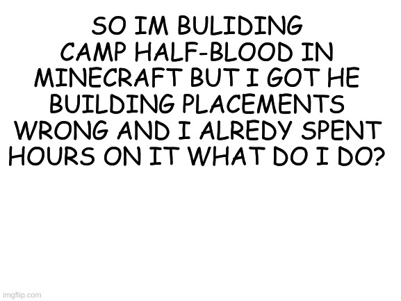 Blank White Template | SO IM BULIDING CAMP HALF-BLOOD IN MINECRAFT BUT I GOT HE BUILDING PLACEMENTS WRONG AND I ALREDY SPENT HOURS ON IT WHAT DO I DO? | image tagged in blank white template | made w/ Imgflip meme maker