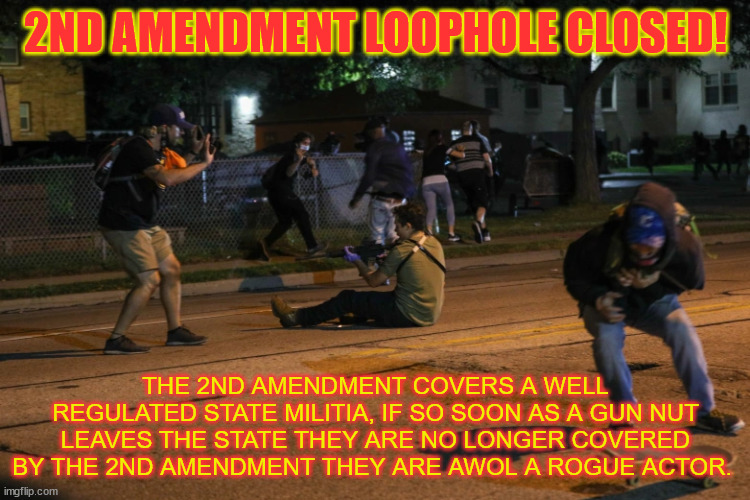 2nd Amendment loophole closed. | 2ND AMENDMENT LOOPHOLE CLOSED! THE 2ND AMENDMENT COVERS A WELL REGULATED STATE MILITIA, IF SO SOON AS A GUN NUT LEAVES THE STATE THEY ARE NO LONGER COVERED BY THE 2ND AMENDMENT THEY ARE AWOL A ROGUE ACTOR. | image tagged in 2nd amendment,nra,murder,ar-15,killers | made w/ Imgflip meme maker