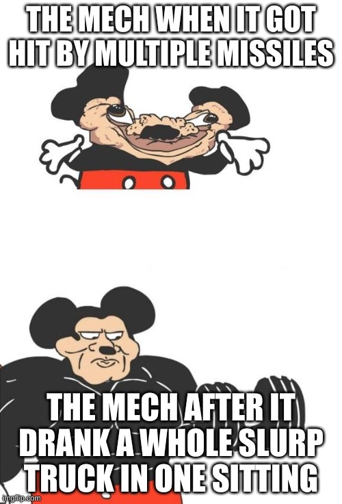Buff Mickey Mouse | THE MECH WHEN IT GOT HIT BY MULTIPLE MISSILES; THE MECH AFTER IT DRANK A WHOLE SLURP TRUCK IN ONE SITTING | image tagged in buff mickey mouse | made w/ Imgflip meme maker