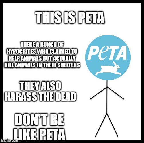 Don't be like them at all |  THIS IS PETA; THERE A BUNCH OF HYPOCRITES WHO CLAIMED TO HELP ANIMALS BUT ACTUALLY KILL ANIMALS IN THEIR SHELTERS; THEY ALSO HARASS THE DEAD; DON'T BE LIKE PETA | image tagged in don't be like bill,peta | made w/ Imgflip meme maker