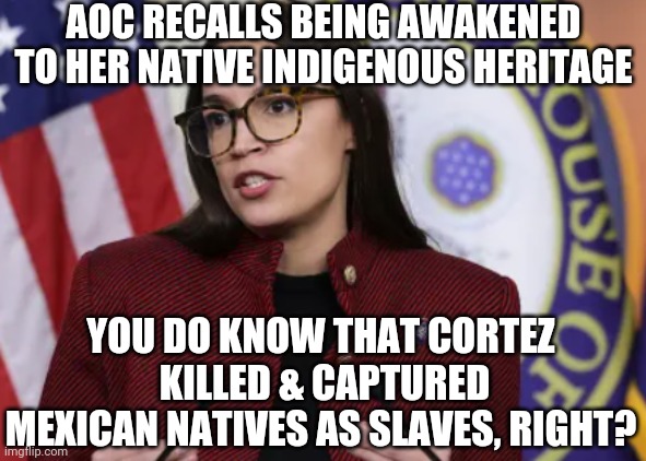 Cortez and history | AOC RECALLS BEING AWAKENED TO HER NATIVE INDIGENOUS HERITAGE; YOU DO KNOW THAT CORTEZ  KILLED & CAPTURED MEXICAN NATIVES AS SLAVES, RIGHT? | image tagged in native,aoc,liberals,democrats,leftists,warren | made w/ Imgflip meme maker