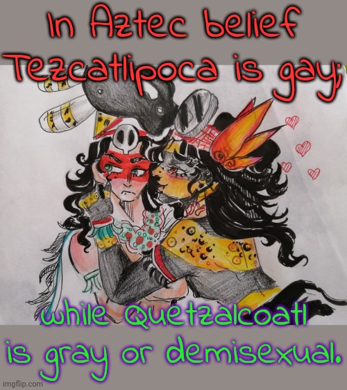 Two spirits. | In Aztec belief Tezcatlipoca is gay;; while Quetzalcoatl is gray or demisexual. | image tagged in tezcatlipoca loves quetzalcoatl,mythology,tolerance,native american,lgbt | made w/ Imgflip meme maker