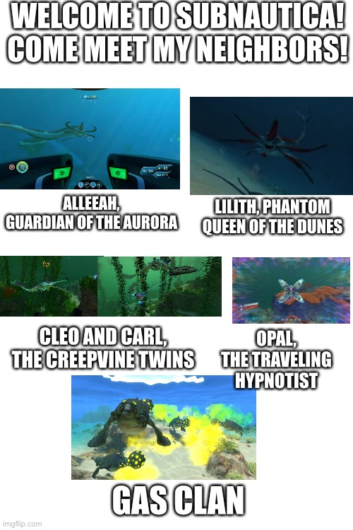 Blank White Template | WELCOME TO SUBNAUTICA! COME MEET MY NEIGHBORS! ALLEEAH, GUARDIAN OF THE AURORA; LILITH, PHANTOM QUEEN OF THE DUNES; CLEO AND CARL, THE CREEPVINE TWINS; OPAL, THE TRAVELING HYPNOTIST; GAS CLAN | image tagged in blank white template | made w/ Imgflip meme maker