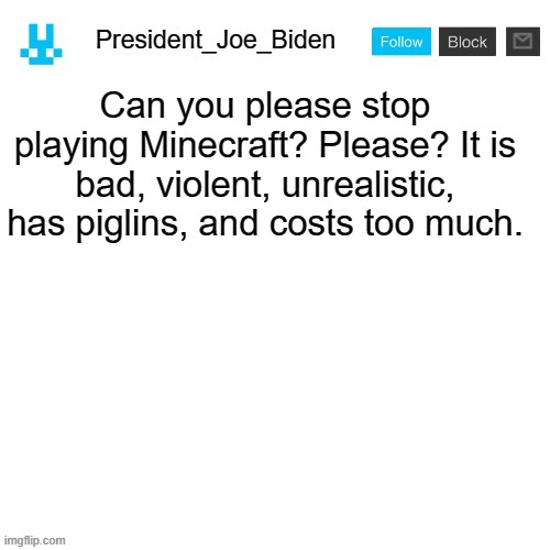 President_Joe_Biden announcement template with blue bunny icon | Can you please stop playing Minecraft? Please? It is bad, violent, unrealistic, has piglins, and costs too much. | image tagged in president_joe_biden announcement template with blue bunny icon,memes,president_joe_biden | made w/ Imgflip meme maker