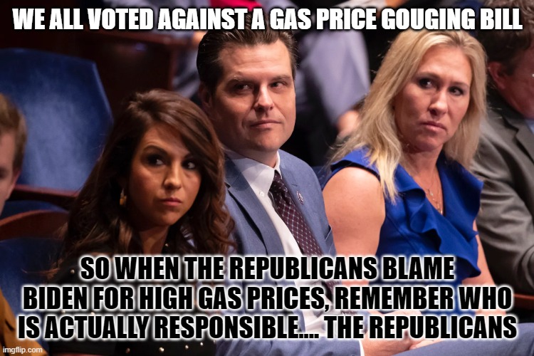 Boebert Gaetz and Greene | WE ALL VOTED AGAINST A GAS PRICE GOUGING BILL; SO WHEN THE REPUBLICANS BLAME BIDEN FOR HIGH GAS PRICES, REMEMBER WHO IS ACTUALLY RESPONSIBLE.... THE REPUBLICANS | image tagged in boebert gaetz and greene | made w/ Imgflip meme maker