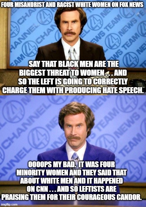 It's NEVER racist or misandrist when the Left does it. | FOUR MISANDRIST AND RACIST WHITE WOMEN ON FOX NEWS; SAY THAT BLACK MEN ARE THE BIGGEST THREAT TO WOMEN . . . AND SO THE LEFT IS GOING TO CORRECTLY CHARGE THEM WITH PRODUCING HATE SPEECH. OOO0PS MY BAD.  IT WAS FOUR MINORITY WOMEN AND THEY SAID THAT ABOUT WHITE MEN AND IT HAPPENED ON CNN . . . AND SO LEFTISTS ARE PRAISING THEM FOR THEIR COURAGEOUS CANDOR. | image tagged in breaking news | made w/ Imgflip meme maker