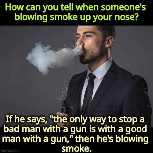 The gun lobby lies. There is money involved. | How can you tell when someone's 
blowing smoke up your nose? If he says, "the only way to stop a 
bad man with a gun is with a good 
man with a gun," then he's blowing 
smoke. | image tagged in gun lobby,liars,bad,man,gun,kill | made w/ Imgflip meme maker