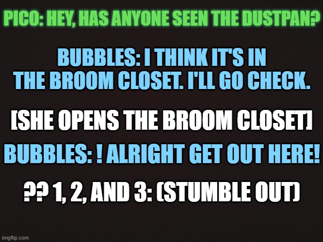 Reference to this: https://youtu.be/kz4fFLbkxEk | PICO: HEY, HAS ANYONE SEEN THE DUSTPAN? BUBBLES: I THINK IT'S IN THE BROOM CLOSET. I'LL GO CHECK. [SHE OPENS THE BROOM CLOSET]; BUBBLES: ! ALRIGHT GET OUT HERE! ?? 1, 2, AND 3: (STUMBLE OUT) | made w/ Imgflip meme maker