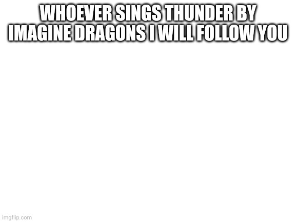 I promise. | WHOEVER SINGS THUNDER BY IMAGINE DRAGONS I WILL FOLLOW YOU | image tagged in blank white template | made w/ Imgflip meme maker