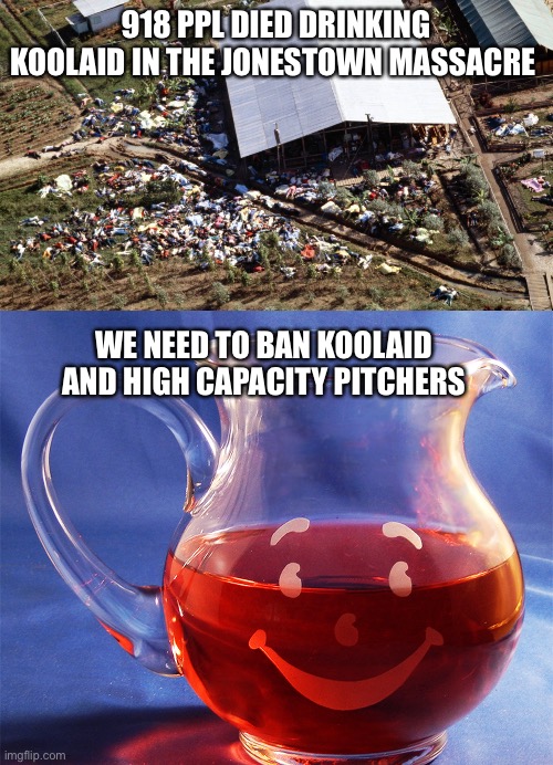 BAN KOOLAID |  918 PPL DIED DRINKING KOOLAID IN THE JONESTOWN MASSACRE; WE NEED TO BAN KOOLAID AND HIGH CAPACITY PITCHERS | image tagged in 2nd amendment,gun control | made w/ Imgflip meme maker