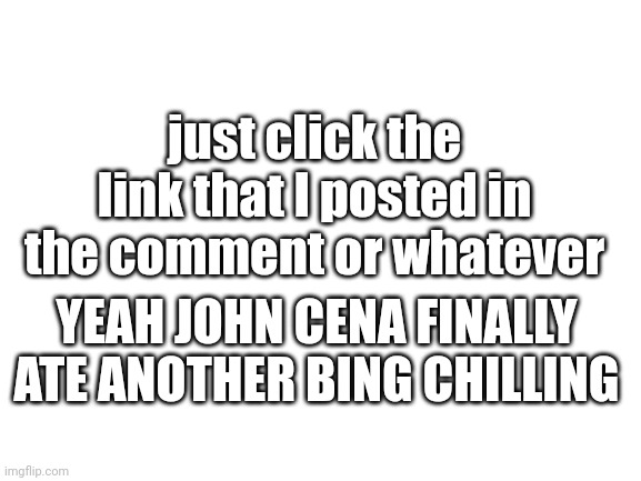 search the link or whatever | just click the link that I posted in the comment or whatever; YEAH JOHN CENA FINALLY ATE ANOTHER BING CHILLING | image tagged in blank white template | made w/ Imgflip meme maker