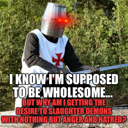 Hmm.... | I KNOW I'M SUPPOSED TO BE WHOLESOME... BUT WHY AM I GETTING THE DESIRE TO SLAUGHTER DEMONS WITH NOTHING BUT ANGER AND HATRED? | image tagged in squatting crusader,wholesome | made w/ Imgflip meme maker