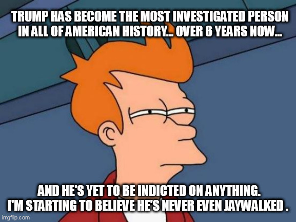 Futurama Fry Meme | TRUMP HAS BECOME THE MOST INVESTIGATED PERSON IN ALL OF AMERICAN HISTORY... OVER 6 YEARS NOW... AND HE'S YET TO BE INDICTED ON ANYTHING. I'M STARTING TO BELIEVE HE'S NEVER EVEN JAYWALKED . | image tagged in memes,futurama fry | made w/ Imgflip meme maker