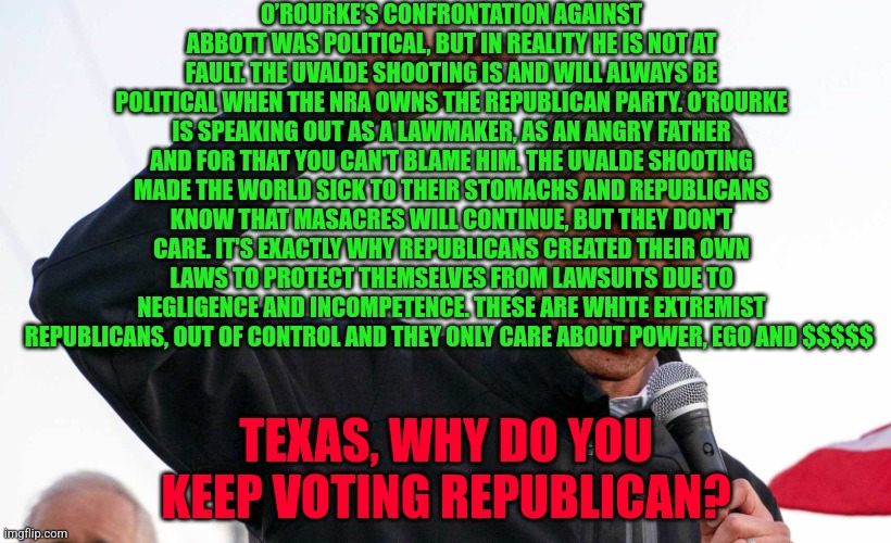 Beto O'Rourke angry | O’ROURKE’S CONFRONTATION AGAINST ABBOTT WAS POLITICAL, BUT IN REALITY HE IS NOT AT FAULT. THE UVALDE SHOOTING IS AND WILL ALWAYS BE POLITICAL WHEN THE NRA OWNS THE REPUBLICAN PARTY. O’ROURKE IS SPEAKING OUT AS A LAWMAKER, AS AN ANGRY FATHER AND FOR THAT YOU CAN'T BLAME HIM. THE UVALDE SHOOTING MADE THE WORLD SICK TO THEIR STOMACHS AND REPUBLICANS KNOW THAT MASACRES WILL CONTINUE, BUT THEY DON'T CARE. IT'S EXACTLY WHY REPUBLICANS CREATED THEIR OWN LAWS TO PROTECT THEMSELVES FROM LAWSUITS DUE TO NEGLIGENCE AND INCOMPETENCE. THESE ARE WHITE EXTREMIST REPUBLICANS, OUT OF CONTROL AND THEY ONLY CARE ABOUT POWER, EGO AND $$$$$; TEXAS, WHY DO YOU KEEP VOTING REPUBLICAN? | image tagged in beto o'rourke angry | made w/ Imgflip meme maker