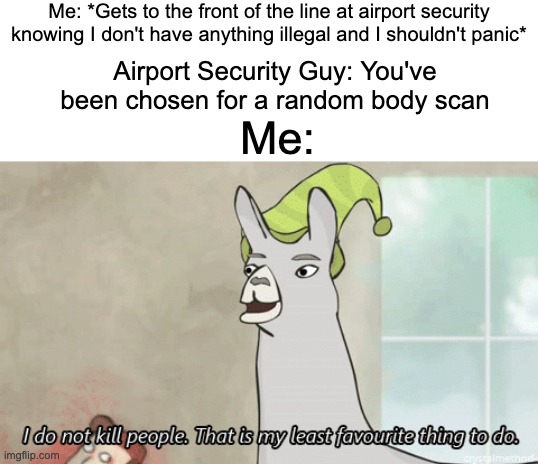 what if I accidentally have something illegal | Me: *Gets to the front of the line at airport security knowing I don't have anything illegal and I shouldn't panic*; Airport Security Guy: You've been chosen for a random body scan; Me: | image tagged in funny,memes,funny memes,llamas with hats,airport,blank white template | made w/ Imgflip meme maker