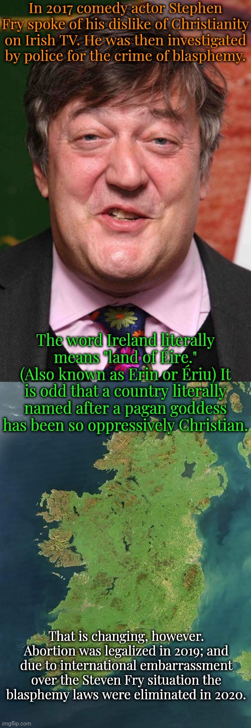 The country is modernizing. | In 2017 comedy actor Stephen Fry spoke of his dislike of Christianity on Irish TV. He was then investigated by police for the crime of blasphemy. The word Ireland literally means "land of Éire." (Also known as Erin or Ériu) It is odd that a country literally named after a pagan goddess has been so oppressively Christian. That is changing, however. Abortion was legalized in 2019; and due to international embarrassment over the Steven Fry situation the
blasphemy laws were eliminated in 2020. | image tagged in stephen fry,ireland,religious freedom,progress | made w/ Imgflip meme maker